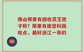 佛山哪里有回收灵芝孢子粉？那里有废塑料回收点，最好浙江一带的