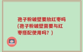 孢子粉破壁要放红枣吗(孢子粉破壁需要与红枣搭配使用吗？)