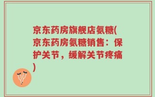 京东药房旗舰店氨糖(京东药房氨糖销售：保护关节，缓解关节疼痛)
