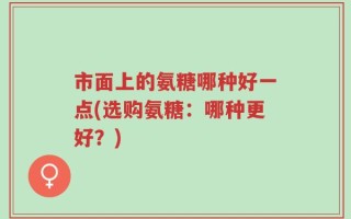 市面上的氨糖哪种好一点(选购氨糖：哪种更好？)