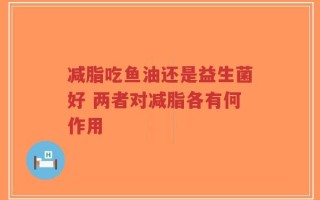 减脂吃鱼油还是益生菌好 两者对减脂各有何作用