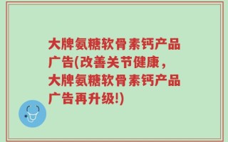 大牌氨糖软骨素钙产品广告(改善关节健康，大牌氨糖软骨素钙产品广告再升级!)