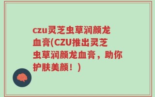 czu灵芝虫草润颜龙血膏(CZU推出灵芝虫草润颜龙血膏，助你护肤美颜！)