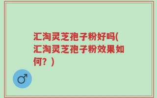 汇淘灵芝孢子粉好吗(汇淘灵芝孢子粉效果如何？)