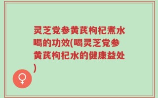 灵芝党参黄芪枸杞煮水喝的功效(喝灵芝党参黄芪枸杞水的健康益处)