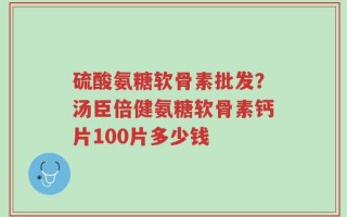 硫酸氨糖软骨素批发？汤臣倍健氨糖软骨素钙片100片多少钱