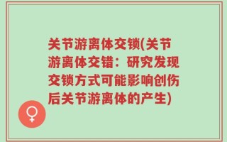 关节游离体交锁(关节游离体交错：研究发现交锁方式可能影响创伤后关节游离体的产生)