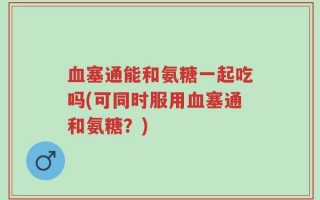 血塞通能和氨糖一起吃吗(可同时服用血塞通和氨糖？)