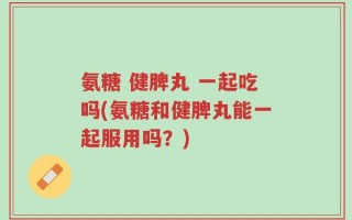 氨糖 健脾丸 一起吃吗(氨糖和健脾丸能一起服用吗？)