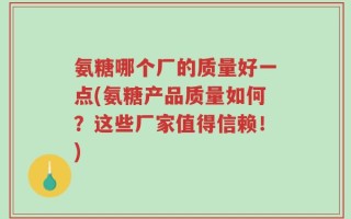 氨糖哪个厂的质量好一点(氨糖产品质量如何？这些厂家值得信赖！)