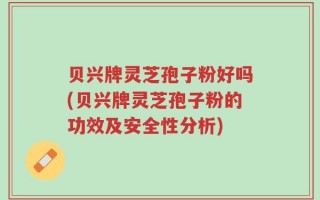 贝兴牌灵芝孢子粉好吗(贝兴牌灵芝孢子粉的功效及安全性分析)