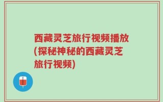 西藏灵芝旅行视频播放(探秘神秘的西藏灵芝旅行视频)