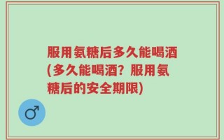 服用氨糖后多久能喝酒(多久能喝酒？服用氨糖后的安全期限)