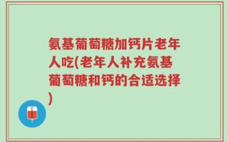 氨基葡萄糖加钙片老年人吃(老年人补充氨基葡萄糖和钙的合适选择)