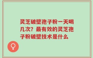 灵芝破壁孢子粉一天喝几次？最有效的灵芝孢子粉破壁技术是什么