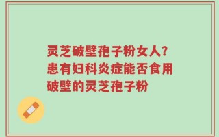 灵芝破壁孢子粉女人？患有妇科炎症能否食用破壁的灵芝孢子粉
