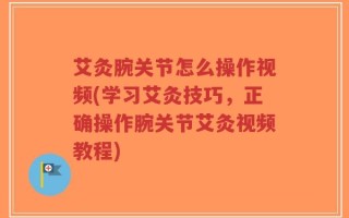艾灸腕关节怎么操作视频(学习艾灸技巧，正确操作腕关节艾灸视频教程)
