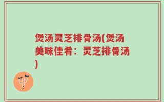 煲汤灵芝排骨汤(煲汤美味佳肴：灵芝排骨汤)