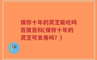 保存十年的灵芝能吃吗百度百科(保存十年的灵芝可食用吗？)