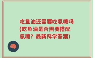 吃鱼油还需要吃氨糖吗(吃鱼油是否需要搭配氨糖？最新科学答案)