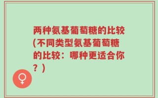 两种氨基葡萄糖的比较(不同类型氨基葡萄糖的比较：哪种更适合你？)