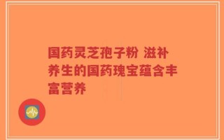 国药灵芝孢子粉 滋补养生的国药瑰宝蕴含丰富营养