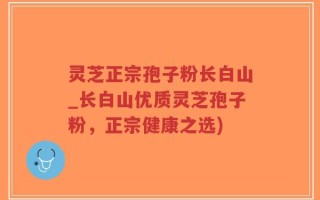 灵芝正宗孢子粉长白山_长白山优质灵芝孢子粉，正宗健康之选)