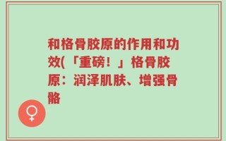 和格骨胶原的作用和功效(「重磅！」格骨胶原：润泽肌肤、增强骨骼 