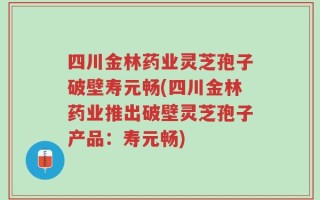 四川金林药业灵芝孢子破壁寿元畅(四川金林药业推出破壁灵芝孢子产品：寿元畅)