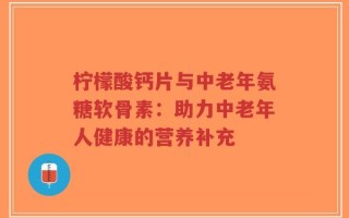 柠檬酸钙片与中老年氨糖软骨素：助力中老年人健康的营养补充