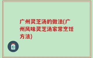 广州灵芝汤的做法(广州风味灵芝汤家常烹饪方法)