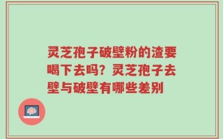 灵芝孢子破壁粉的渣要喝下去吗？灵芝孢子去壁与破壁有哪些差别