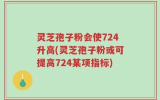 灵芝孢子粉会使724升高(灵芝孢子粉或可提高724某项指标)