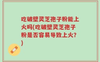 吃破壁灵芝孢子粉能上火吗(吃破壁灵芝孢子粉是否容易导致上火？)