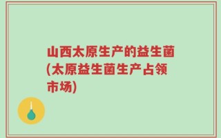 山西太原生产的益生菌(太原益生菌生产占领市场)