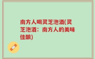 南方人喝灵芝泡酒(灵芝泡酒：南方人的美味佳酿)
