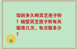 饭前多久喝灵芝孢子粉？破壁灵芝孢子粉每天服用几次，每次服多少？