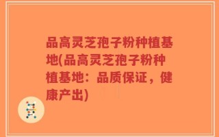 品高灵芝孢子粉种植基地(品高灵芝孢子粉种植基地：品质保证，健康产出)