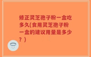 修正灵芝孢子粉一盒吃多久(食用灵芝孢子粉一盒的建议用量是多少？)