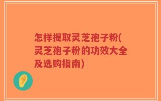 怎样提取灵芝孢子粉(灵芝孢子粉的功效大全及选购指南)