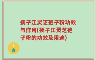 扬子江灵芝孢子粉功效与作用(扬子江灵芝孢子粉的功效及用途)