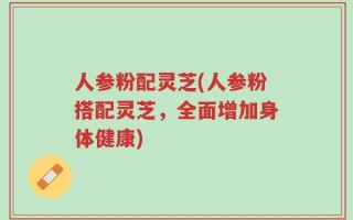 人参粉配灵芝(人参粉搭配灵芝，全面增加身体健康)