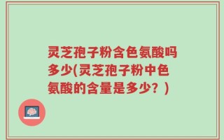 灵芝孢子粉含色氨酸吗多少(灵芝孢子粉中色氨酸的含量是多少？)