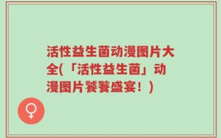 活性益生菌动漫图片大全(「活性益生菌」动漫图片饕餮盛宴！)