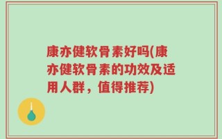 康亦健软骨素好吗(康亦健软骨素的功效及适用人群，值得推荐)
