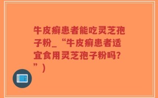 牛皮癣患者能吃灵芝孢子粉_“牛皮癣患者适宜食用灵芝孢子粉吗？”)