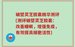破壁灵芝胶囊精华测评(测评破壁灵芝胶囊：改善睡眠，增强免疫，有效提高细胞活性)