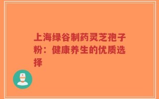上海绿谷制药灵芝孢子粉：健康养生的优质选择