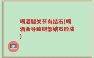 喝酒腿关节有结石(喝酒会导致腿部结石形成)