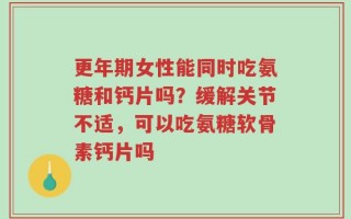 更年期女性能同时吃氨糖和钙片吗？缓解关节不适，可以吃氨糖软骨素钙片吗